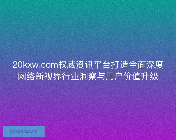 20kxw.com权威资讯平台打造全面深度网络新视界行业洞察与用户价值升级