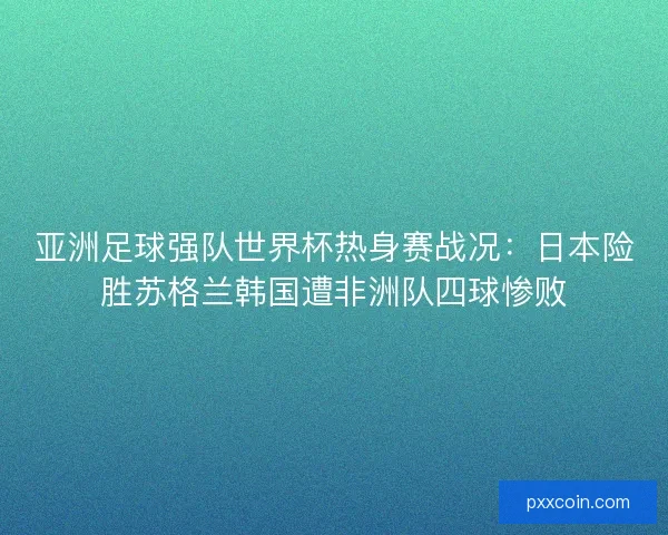 亚洲足球强队世界杯热身赛战况：日本险胜苏格兰韩国遭非洲队四球惨败