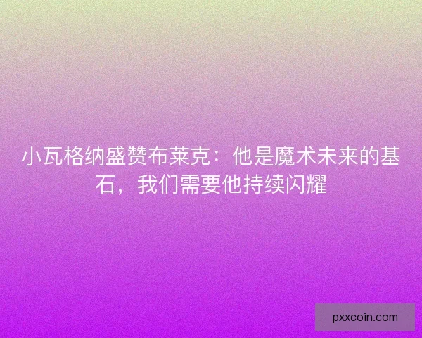 小瓦格纳盛赞布莱克：他是魔术未来的基石，我们需要他持续闪耀