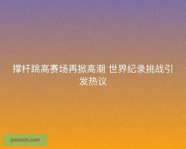 撑杆跳高赛场再掀高潮 世界纪录挑战引发热议