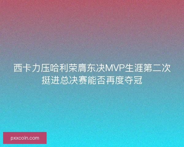 西卡力压哈利荣膺东决MVP生涯第二次挺进总决赛能否再度夺冠