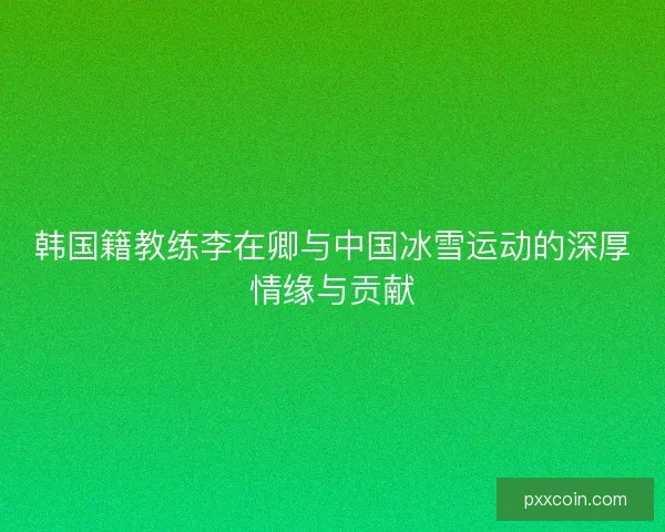 韩国籍教练李在卿与中国冰雪运动的深厚情缘与贡献