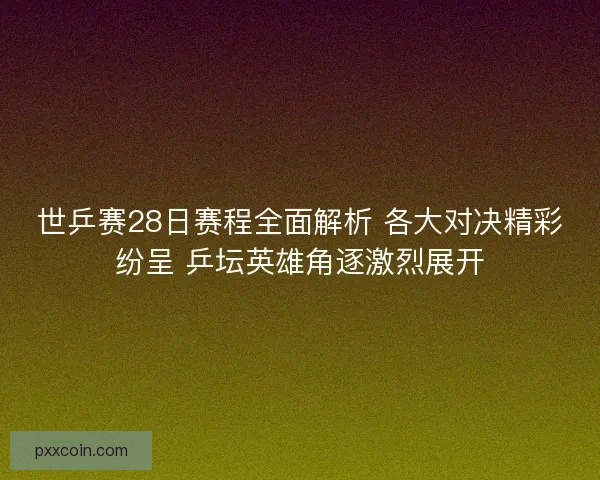 世乒赛28日赛程全面解析 各大对决精彩纷呈 乒坛英雄角逐激烈展开