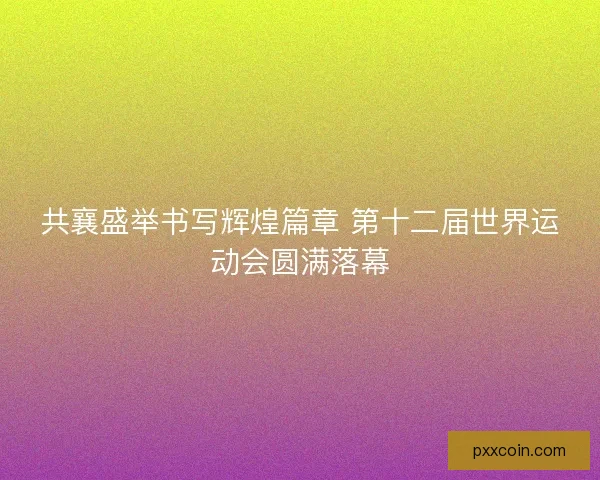 共襄盛举书写辉煌篇章 第十二届世界运动会圆满落幕 共襄盛举书写辉煌篇章 第十二届世界运动会圆满落幕