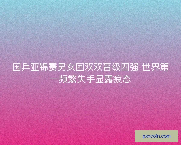 国乒亚锦赛男女团双双晋级四强 世界第一频繁失手显露疲态 国乒亚锦赛男女团双双晋级四强 世界第一频繁失手显露疲态