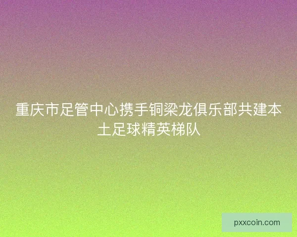 重庆市足管中心携手铜梁龙俱乐部共建本土足球精英梯队