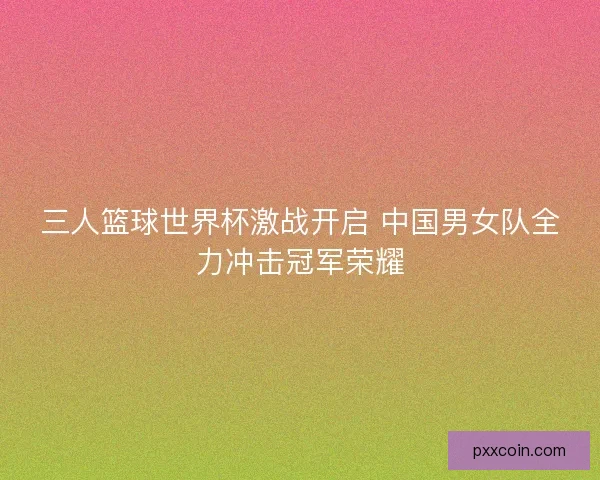 三人篮球世界杯激战开启 中国男女队全力冲击冠军荣耀 三人篮球世界杯激战开启 中国男女队全力冲击冠军荣耀