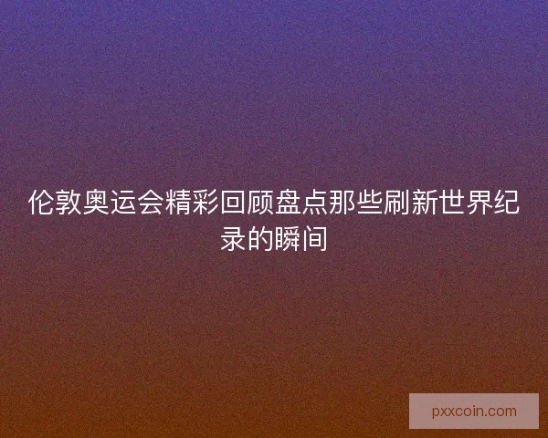 伦敦奥运会精彩回顾盘点那些刷新世界纪录的瞬间
