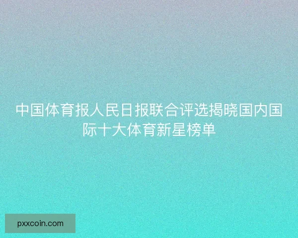 中国体育报人民日报联合评选揭晓国内国际十大体育新星榜单 中国体育报人民日报联合评选揭晓国内国际十大体育新星榜单