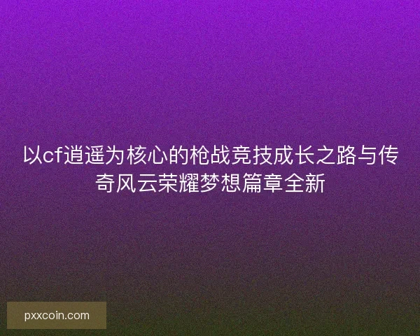 以cf逍遥为核心的枪战竞技成长之路与传奇风云荣耀梦想篇章全新 以cf逍遥为核心的枪战竞技成长之路与传奇风云荣耀梦想篇章全新