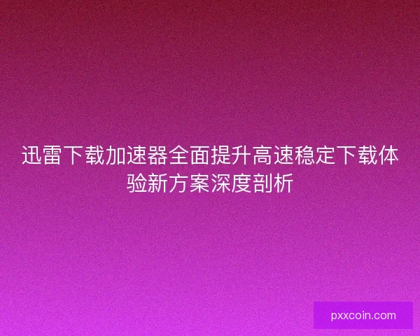 迅雷下载加速器全面提升高速稳定下载体验新方案深度剖析 迅雷下载加速器全面提升高速稳定下载体验新方案深度剖析