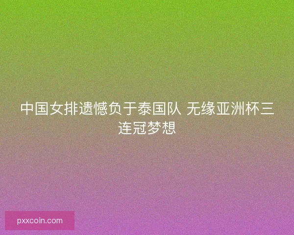 中国女排遗憾负于泰国队 无缘亚洲杯三连冠梦想