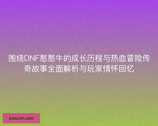 围绕DNF憨憨牛的成长历程与热血冒险传奇故事全面解析与玩家情怀回忆