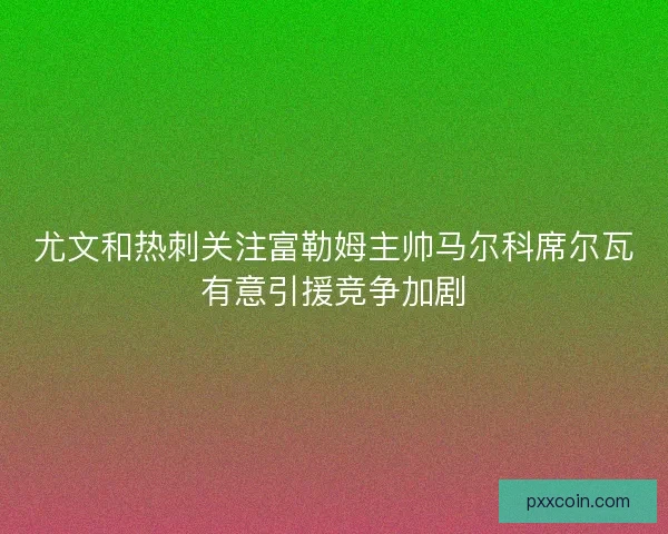 尤文和热刺关注富勒姆主帅马尔科席尔瓦有意引援竞争加剧 尤文和热刺关注富勒姆主帅马尔科席尔瓦有意引援竞争加剧