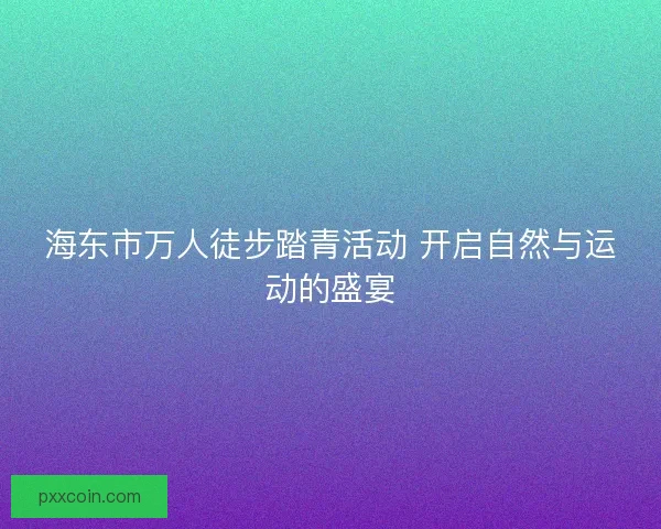 海东市万人徒步踏青活动 开启自然与运动的盛宴
