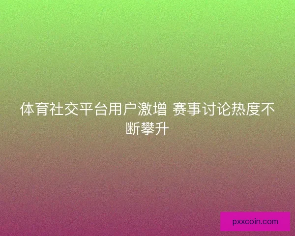 体育社交平台用户激增 赛事讨论热度不断攀升