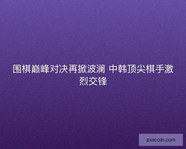 围棋巅峰对决再掀波澜 中韩顶尖棋手激烈交锋
