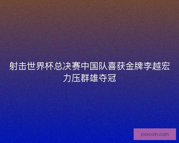 射击世界杯总决赛中国队喜获金牌李越宏力压群雄夺冠