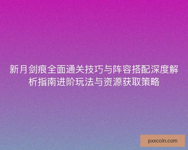 新月剑痕全面通关技巧与阵容搭配深度解析指南进阶玩法与资源获取策略