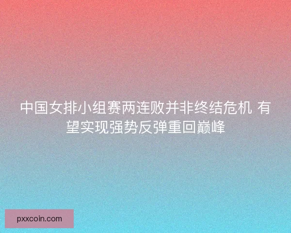 中国女排小组赛两连败并非终结危机 有望实现强势反弹重回巅峰