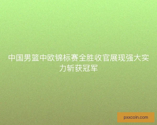 中国男篮中欧锦标赛全胜收官展现强大实力斩获冠军